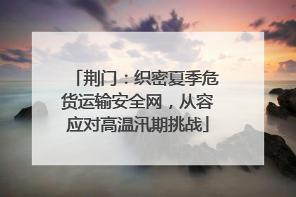 荆门：织密夏季危货运输安全网，从容应对高温汛期挑战
